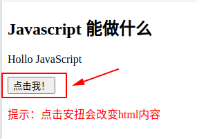 <!doctype html> <html>   <head>     <meta charset="utf-8">   </head>    <body>     <h2>Javascript 能做什么</h2>      <p id="demo">Javascript 能够改变HTML 内容。</p>     <button type="button" onclick='document.getElementById("demo").innerHTML="Hollo JavaScript"'>点击我！</button>   <p style="color:red" >提示：点击安扭会改变html内容</p>   </body>  </html>  <!-- button:提交按钮标签 type:类型  onclick:事件会在元素被点击时发生 getElementById():方法可返回对拥有指定id 的第一个对象的引用。 innerHTML:返回html内容   -->